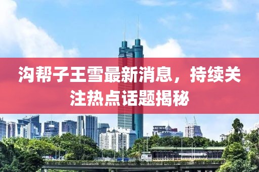 溝幫子王雪最新消息，持續(xù)關(guān)注熱點(diǎn)話題揭秘