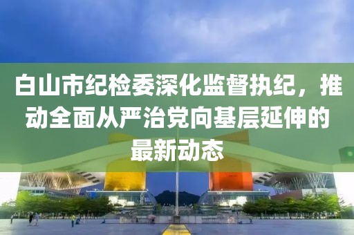 白山市紀(jì)檢委深化監(jiān)督執(zhí)紀(jì)，推動(dòng)全面從嚴(yán)治黨向基層延伸的最新動(dòng)態(tài)