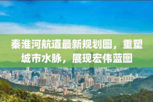 秦淮河航道最新規(guī)劃圖，重塑城市水脈，展現宏偉藍圖