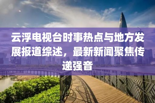 云浮電視臺(tái)時(shí)事熱點(diǎn)與地方發(fā)展報(bào)道綜述，最新新聞聚焦傳遞強(qiáng)音