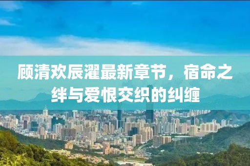 顧清歡辰濯最新章節(jié)，宿命之絆與愛恨交織的糾纏