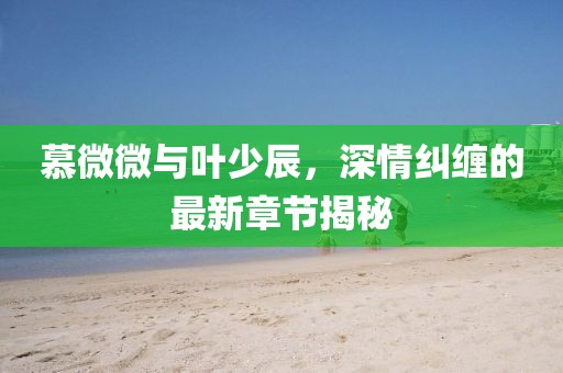 慕微微與葉少辰，深情糾纏的最新章節(jié)揭秘