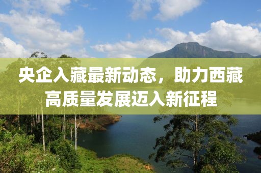 央企入藏最新動態(tài)，助力西藏高質(zhì)量發(fā)展邁入新征程