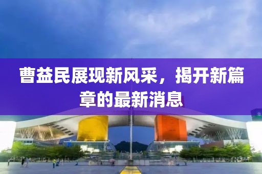 曹益民展現(xiàn)新風(fēng)采，揭開(kāi)新篇章的最新消息