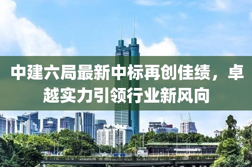 中建六局最新中標再創(chuàng)佳績，卓越實力引領行業(yè)新風向