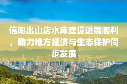 信陽出山店水庫建設(shè)進(jìn)展順利，助力地方經(jīng)濟與生態(tài)保護同步發(fā)展