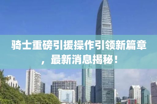 騎士重磅引援操作引領(lǐng)新篇章，最新消息揭秘！