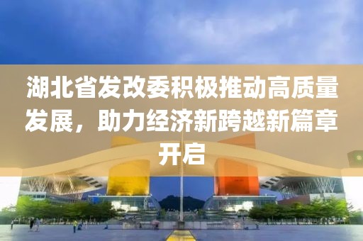湖北省發(fā)改委積極推動高質(zhì)量發(fā)展，助力經(jīng)濟(jì)新跨越新篇章開啟