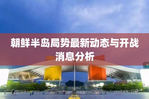 朝鮮半島局勢(shì)最新動(dòng)態(tài)與開戰(zhàn)消息分析