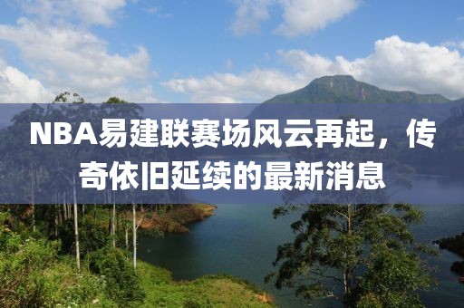 NBA易建聯(lián)賽場風(fēng)云再起，傳奇依舊延續(xù)的最新消息