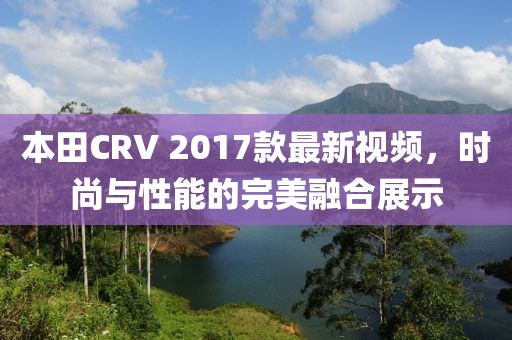 本田CRV 2017款最新視頻，時尚與性能的完美融合展示