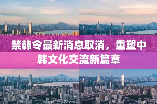 禁韓令最新消息取消，重塑中韓文化交流新篇章
