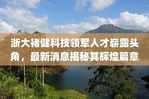 浙大褚健科技領(lǐng)軍人才嶄露頭角，最新消息揭秘其輝煌篇章