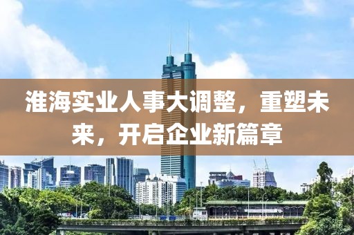 淮海實(shí)業(yè)人事大調(diào)整，重塑未來(lái)，開(kāi)啟企業(yè)新篇章