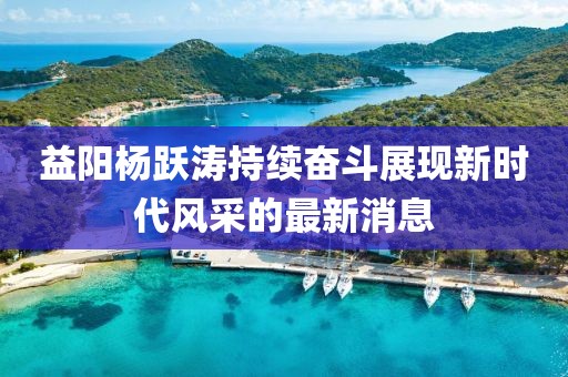益陽楊躍濤持續(xù)奮斗展現(xiàn)新時代風(fēng)采的最新消息