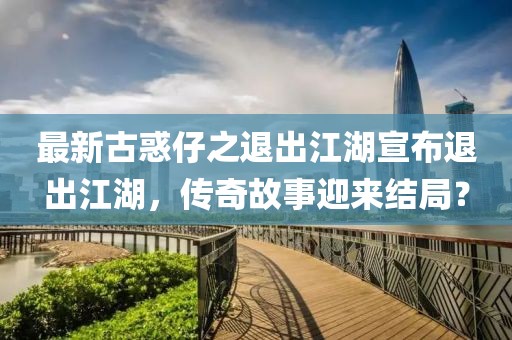 最新古惑仔之退出江湖宣布退出江湖，傳奇故事迎來結(jié)局？