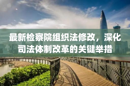 最新檢察院組織法修改，深化司法體制改革的關(guān)鍵舉措