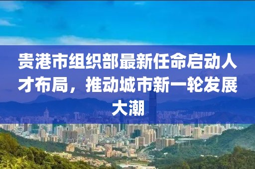 貴港市組織部最新任命啟動人才布局，推動城市新一輪發(fā)展大潮
