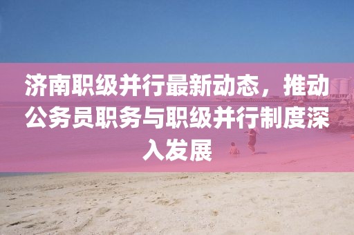 濟(jì)南職級并行最新動態(tài)，推動公務(wù)員職務(wù)與職級并行制度深入發(fā)展