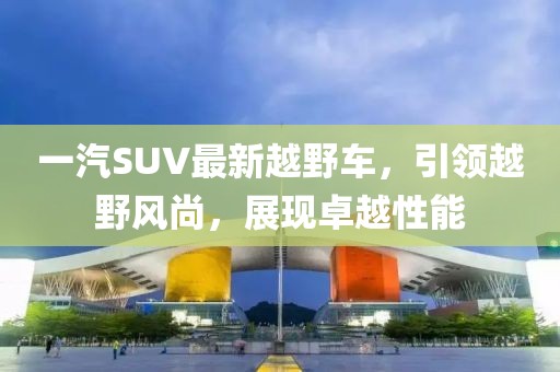 一汽SUV最新越野車(chē)，引領(lǐng)越野風(fēng)尚，展現(xiàn)卓越性能