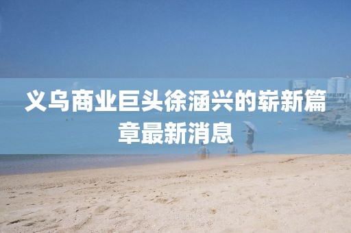義烏商業(yè)巨頭徐涵興的嶄新篇章最新消息