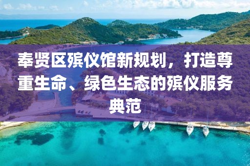 奉賢區(qū)殯儀館新規(guī)劃，打造尊重生命、綠色生態(tài)的殯儀服務(wù)典范