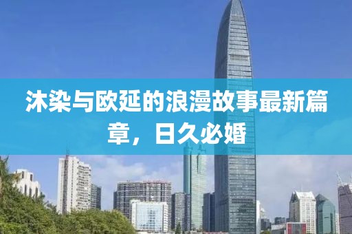 沐染與歐延的浪漫故事最新篇章，日久必婚