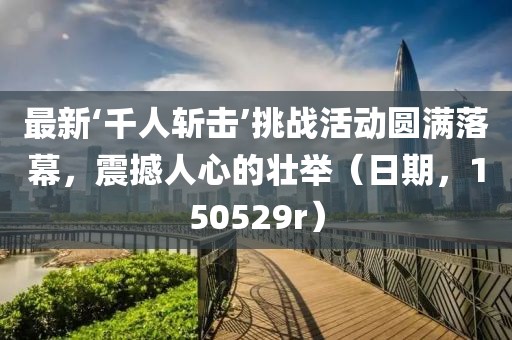 最新‘千人斬?fù)簟魬?zhàn)活動(dòng)圓滿落幕，震撼人心的壯舉（日期，150529r）