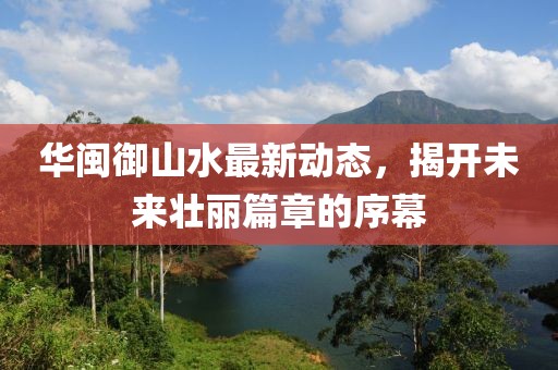 華閩御山水最新動態(tài)，揭開未來壯麗篇章的序幕