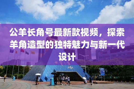 公羊長角號最新款視頻，探索羊角造型的獨特魅力與新一代設計