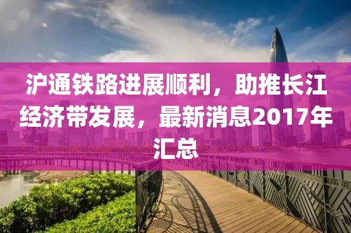 滬通鐵路進展順利，助推長江經(jīng)濟帶發(fā)展，最新消息2017年匯總