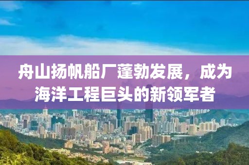 舟山揚(yáng)帆船廠蓬勃發(fā)展，成為海洋工程巨頭的新領(lǐng)軍者