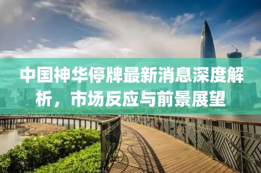 中國(guó)神華停牌最新消息深度解析，市場(chǎng)反應(yīng)與前景展望