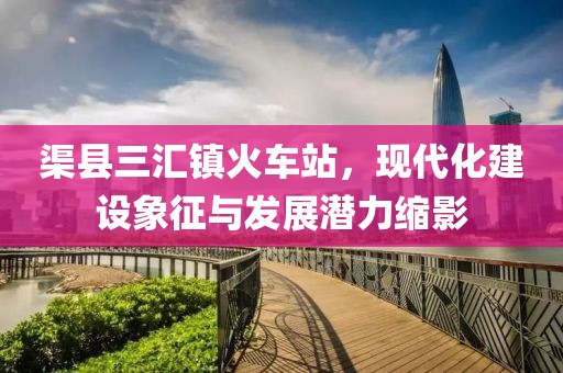 渠縣三匯鎮(zhèn)火車(chē)站，現(xiàn)代化建設(shè)象征與發(fā)展?jié)摿s影
