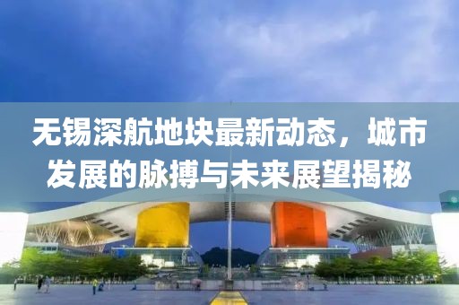 無錫深航地塊最新動態(tài)，城市發(fā)展的脈搏與未來展望揭秘