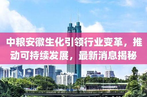 中糧安徽生化引領(lǐng)行業(yè)變革，推動(dòng)可持續(xù)發(fā)展，最新消息揭秘