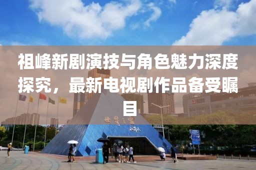祖峰新劇演技與角色魅力深度探究，最新電視劇作品備受矚目