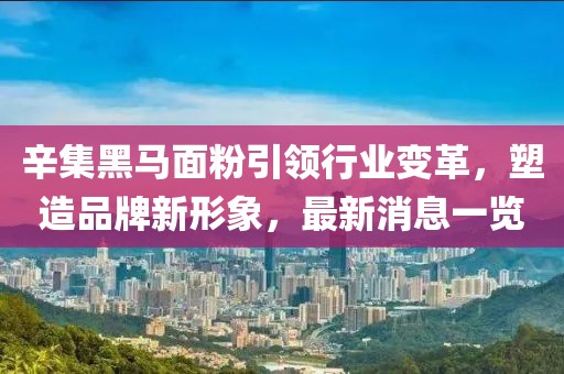 辛集黑馬面粉引領(lǐng)行業(yè)變革，塑造品牌新形象，最新消息一覽