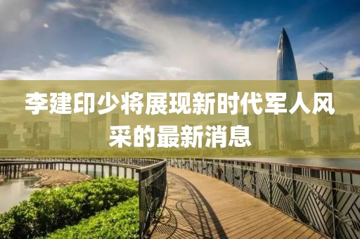 李建印少將展現(xiàn)新時(shí)代軍人風(fēng)采的最新消息