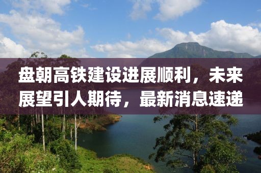 盤朝高鐵建設進展順利，未來展望引人期待，最新消息速遞