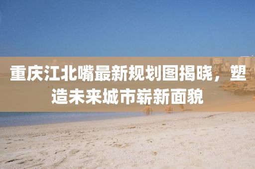 重慶江北嘴最新規(guī)劃圖揭曉，塑造未來城市嶄新面貌