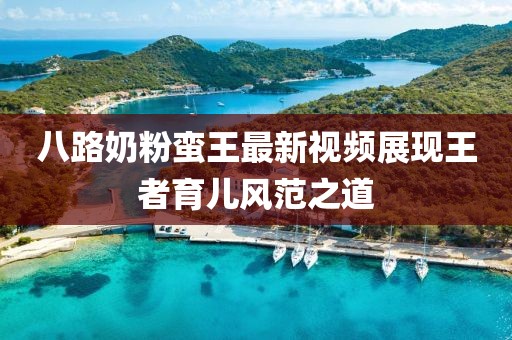 八路奶粉蠻王最新視頻展現(xiàn)王者育兒風(fēng)范之道