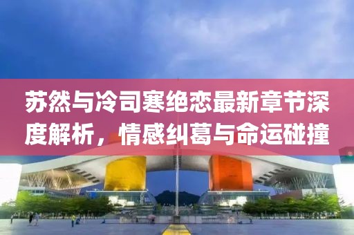 蘇然與冷司寒絕戀最新章節(jié)深度解析，情感糾葛與命運(yùn)碰撞