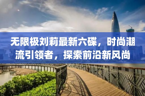 無(wú)限極劉莉最新六碟，時(shí)尚潮流引領(lǐng)者，探索前沿新風(fēng)尚