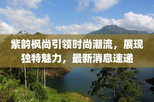 紫韻楓尚引領(lǐng)時(shí)尚潮流，展現(xiàn)獨(dú)特魅力，最新消息速遞