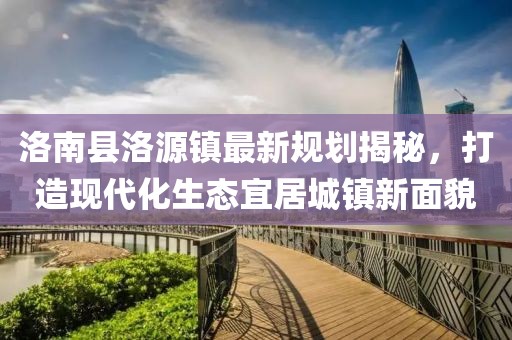 洛南縣洛源鎮(zhèn)最新規(guī)劃揭秘，打造現(xiàn)代化生態(tài)宜居城鎮(zhèn)新面貌