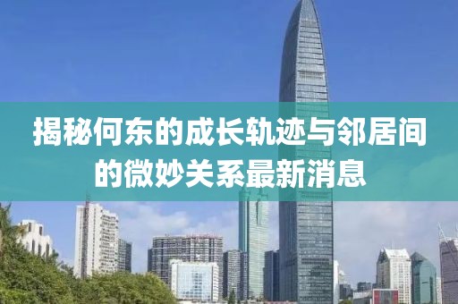 揭秘何東的成長(zhǎng)軌跡與鄰居間的微妙關(guān)系最新消息