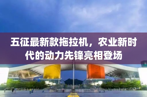 五征最新款拖拉機，農(nóng)業(yè)新時代的動力先鋒亮相登場