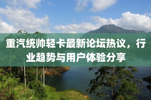 重汽統(tǒng)帥輕卡最新論壇熱議，行業(yè)趨勢(shì)與用戶體驗(yàn)分享
