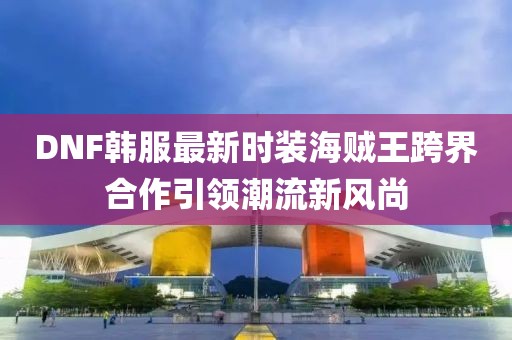 DNF韓服最新時(shí)裝海賊王跨界合作引領(lǐng)潮流新風(fēng)尚